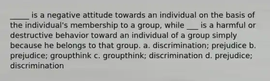 _____ is a negative attitude towards an individual on the basis of the individual's membership to a group, while ___ is a harmful or destructive behavior toward an individual of a group simply because he belongs to that group. a. discrimination; prejudice b. prejudice; groupthink c. groupthink; discrimination d. prejudice; discrimination