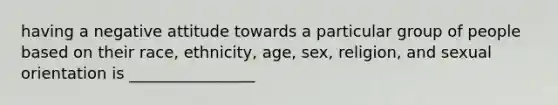 having a negative attitude towards a particular group of people based on their race, ethnicity, age, sex, religion, and sexual orientation is ________________