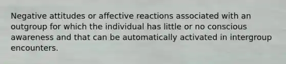 Negative attitudes or affective reactions associated with an outgroup for which the individual has little or no conscious awareness and that can be automatically activated in intergroup encounters.