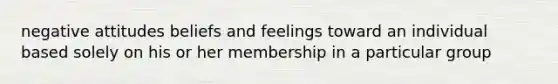 negative attitudes beliefs and feelings toward an individual based solely on his or her membership in a particular group