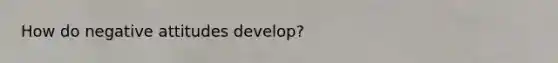 How do negative attitudes develop?