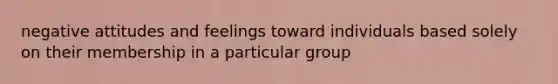 negative attitudes and feelings toward individuals based solely on their membership in a particular group