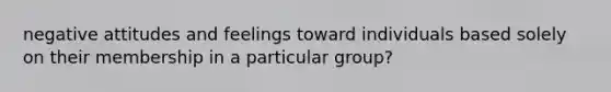 negative attitudes and feelings toward individuals based solely on their membership in a particular group?