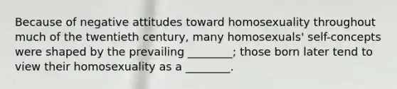 Because of negative attitudes toward homosexuality throughout much of the twentieth century, many homosexuals' self-concepts were shaped by the prevailing ________; those born later tend to view their homosexuality as a ________.