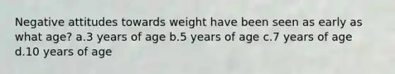 Negative attitudes towards weight have been seen as early as what age? a.3 years of age b.5 years of age c.7 years of age d.10 years of age