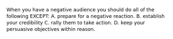 When you have a negative audience you should do all of the following EXCEPT: A. prepare for a negative reaction. B. establish your credibility C. rally them to take action. D. keep your persuasive objectives within reason.