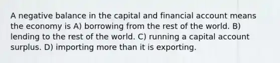 A negative balance in the capital and financial account means the economy is A) borrowing from the rest of the world. B) lending to the rest of the world. C) running a capital account surplus. D) importing more than it is exporting.