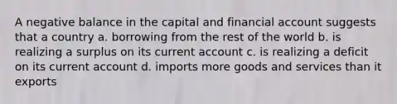 A negative balance in the capital and financial account suggests that a country a. ​borrowing from the rest of the world b. ​is realizing a surplus on its current account c. ​is realizing a deficit on its current account d. ​imports more goods and services than it exports