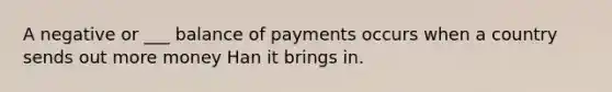 A negative or ___ balance of payments occurs when a country sends out more money Han it brings in.