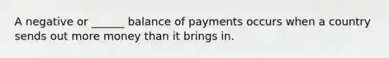 A negative or ______ balance of payments occurs when a country sends out more money than it brings in.