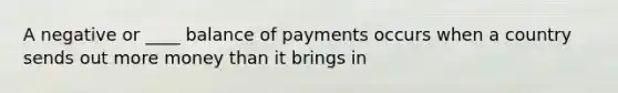 A negative or ____ balance of payments occurs when a country sends out more money than it brings in