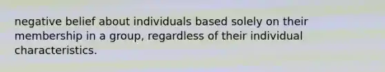 negative belief about individuals based solely on their membership in a group, regardless of their individual characteristics.