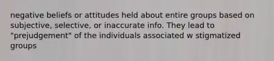 negative beliefs or attitudes held about entire groups based on subjective, selective, or inaccurate info. They lead to "prejudgement" of the individuals associated w stigmatized groups