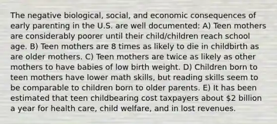 The negative biological, social, and economic consequences of early parenting in the U.S. are well documented: A) Teen mothers are considerably poorer until their child/children reach school age. B) Teen mothers are 8 times as likely to die in childbirth as are older mothers. C) Teen mothers are twice as likely as other mothers to have babies of low birth weight. D) Children born to teen mothers have lower math skills, but reading skills seem to be comparable to children born to older parents. E) It has been estimated that teen childbearing cost taxpayers about 2 billion a year for health care, child welfare, and in lost revenues.