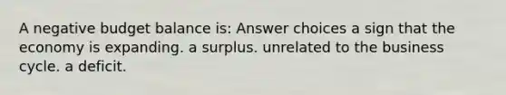 A negative budget balance is: Answer choices a sign that the economy is expanding. a surplus. unrelated to the business cycle. a deficit.