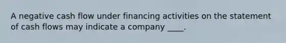 A negative cash flow under financing activities on the statement of cash flows may indicate a company ____.