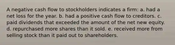 A negative cash flow to stockholders indicates a firm: a. had a net loss for the year. b. had a positive cash flow to creditors. c. paid dividends that exceeded the amount of the net new equity. d. repurchased more shares than it sold. e. received more from selling stock than it paid out to shareholders.