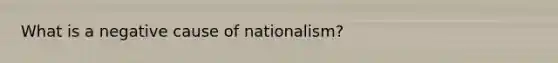 What is a negative cause of nationalism?