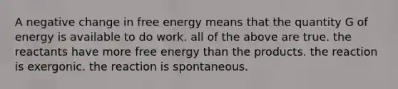 A negative change in free energy means that the quantity G of energy is available to do work. all of the above are true. the reactants have more free energy than the products. the reaction is exergonic. the reaction is spontaneous.