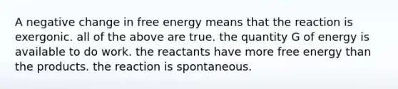 A negative change in free energy means that the reaction is exergonic. all of the above are true. the quantity G of energy is available to do work. the reactants have more free energy than the products. the reaction is spontaneous.