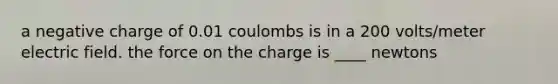 a negative charge of 0.01 coulombs is in a 200 volts/meter electric field. the force on the charge is ____ newtons