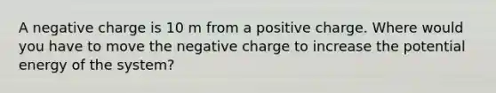 A negative charge is 10 m from a positive charge. Where would you have to move the negative charge to increase the potential energy of the system?