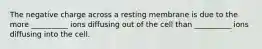 The negative charge across a resting membrane is due to the more __________ ions diffusing out of the cell than __________ ions diffusing into the cell.