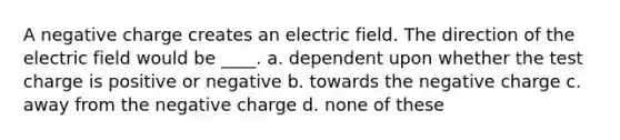 A negative charge creates an electric field. The direction of the electric field would be ____. a. dependent upon whether the test charge is positive or negative b. towards the negative charge c. away from the negative charge d. none of these