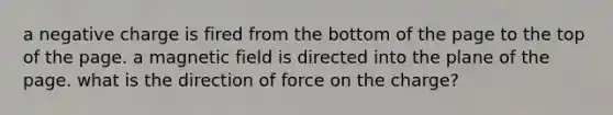 a negative charge is fired from the bottom of the page to the top of the page. a magnetic field is directed into the plane of the page. what is the direction of force on the charge?