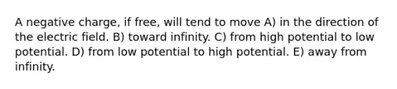 A negative charge, if free, will tend to move A) in the direction of the electric field. B) toward infinity. C) from high potential to low potential. D) from low potential to high potential. E) away from infinity.