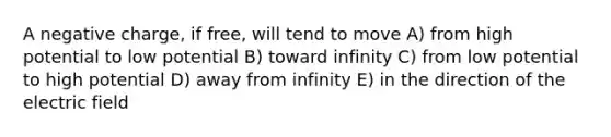 A negative charge, if free, will tend to move A) from high potential to low potential B) toward infinity C) from low potential to high potential D) away from infinity E) in the direction of the electric field