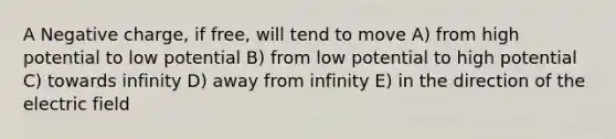 A Negative charge, if free, will tend to move A) from high potential to low potential B) from low potential to high potential C) towards infinity D) away from infinity E) in the direction of the electric field