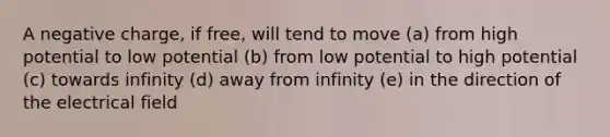 A negative charge, if free, will tend to move (a) from high potential to low potential (b) from low potential to high potential (c) towards infinity (d) away from infinity (e) in the direction of the electrical field