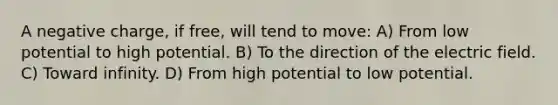 A negative charge, if free, will tend to move: A) From low potential to high potential. B) To the direction of the electric field. C) Toward infinity. D) From high potential to low potential.