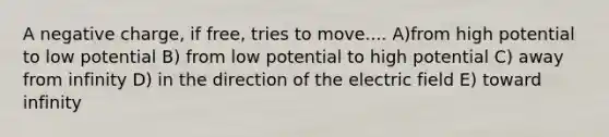 A negative charge, if free, tries to move.... A)from high potential to low potential B) from low potential to high potential C) away from infinity D) in the direction of the electric field E) toward infinity