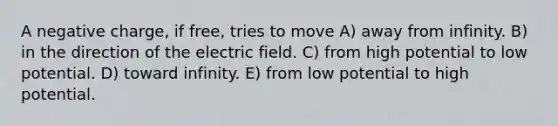 A negative charge, if free, tries to move A) away from infinity. B) in the direction of the electric field. C) from high potential to low potential. D) toward infinity. E) from low potential to high potential.