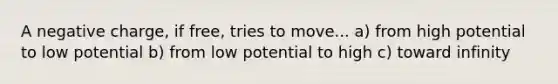 A negative charge, if free, tries to move... a) from high potential to low potential b) from low potential to high c) toward infinity