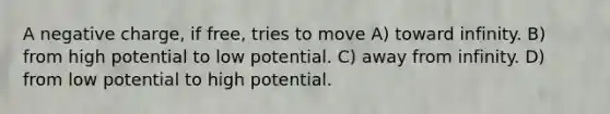 A negative charge, if free, tries to move A) toward infinity. B) from high potential to low potential. C) away from infinity. D) from low potential to high potential.