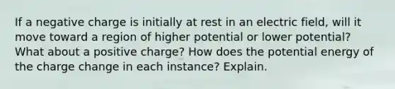 If a negative charge is initially at rest in an electric field, will it move toward a region of higher potential or lower potential? What about a positive charge? How does the potential energy of the charge change in each instance? Explain.