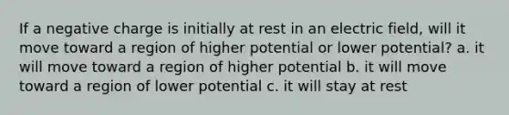 If a negative charge is initially at rest in an electric field, will it move toward a region of higher potential or lower potential? a. it will move toward a region of higher potential b. it will move toward a region of lower potential c. it will stay at rest