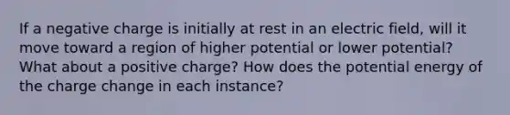 If a negative charge is initially at rest in an electric field, will it move toward a region of higher potential or lower potential? What about a positive charge? How does the potential energy of the charge change in each instance?