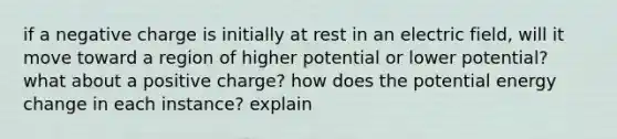 if a negative charge is initially at rest in an electric field, will it move toward a region of higher potential or lower potential? what about a positive charge? how does the potential energy change in each instance? explain