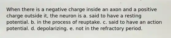 When there is a negative charge inside an axon and a positive charge outside it, the neuron is a. said to have a resting potential. b. in the process of reuptake. c. said to have an action potential. d. depolarizing. e. not in the refractory period.