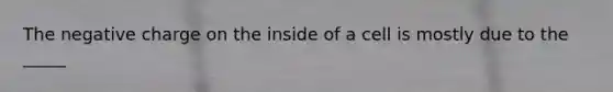 The negative charge on the inside of a cell is mostly due to the _____