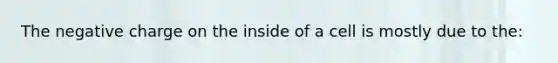 The negative charge on the inside of a cell is mostly due to the: