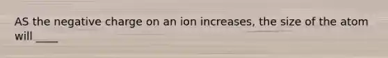 AS the negative charge on an ion increases, the size of the atom will ____