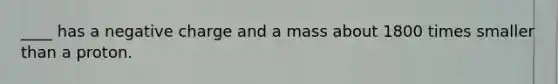 ____ has a negative charge and a mass about 1800 times smaller than a proton.