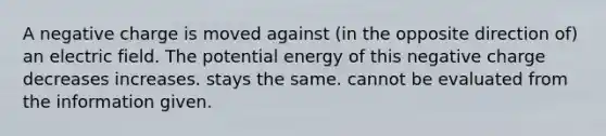 A negative charge is moved against (in the opposite direction of) an electric field. The potential energy of this negative charge decreases increases. stays the same. cannot be evaluated from the information given.