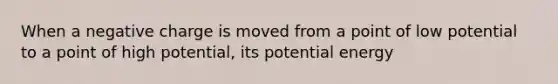 When a negative charge is moved from a point of low potential to a point of high potential, its potential energy