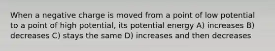 When a negative charge is moved from a point of low potential to a point of high potential, its potential energy A) increases B) decreases C) stays the same D) increases and then decreases